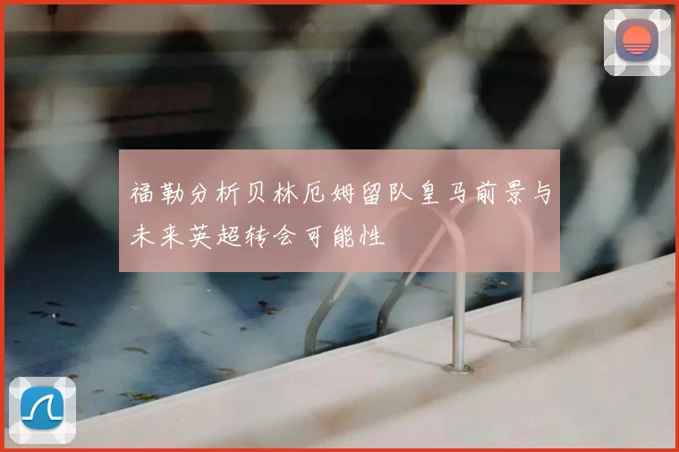 福勒分析贝林厄姆留队皇马前景与未来英超转会可能性
