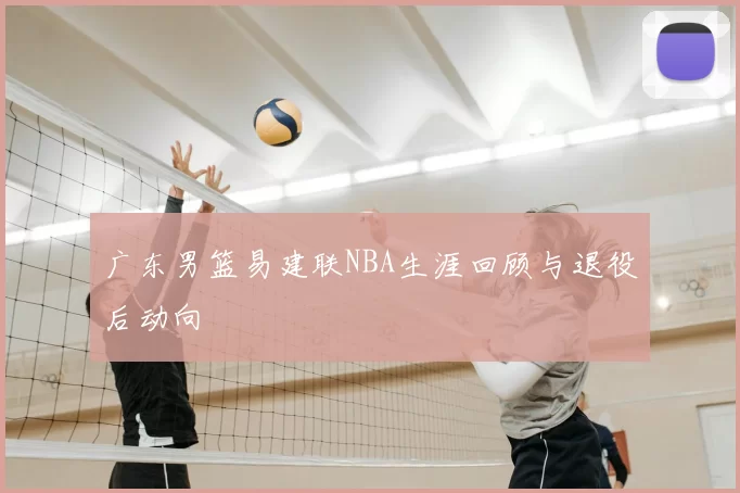 广东男篮易建联NBA生涯回顾与退役后动向