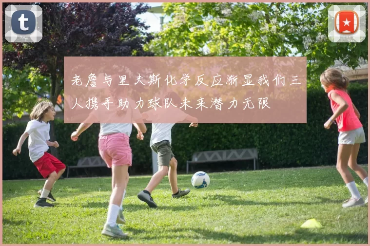 老詹与里夫斯化学反应渐显我们三人携手助力球队未来潜力无限