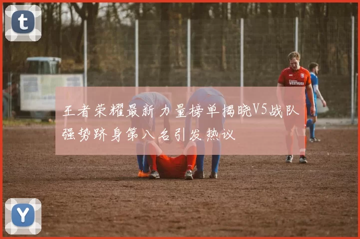 王者荣耀最新力量榜单揭晓V5战队强势跻身第八名引发热议