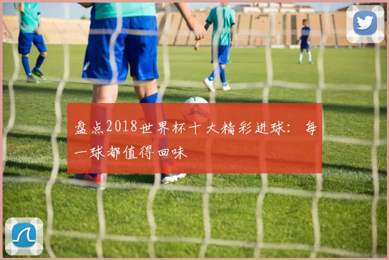 盘点2018世界杯十大精彩进球：每一球都值得回味