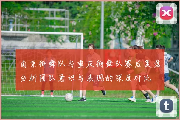 南京街舞队与重庆街舞队赛后复盘分析团队意识与表现的深度对比