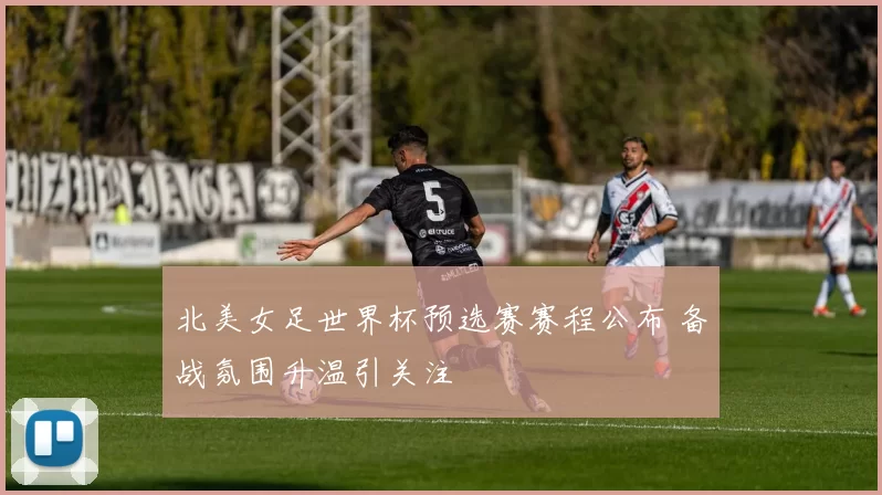 北美女足世界杯预选赛赛程公布 备战氛围升温引关注