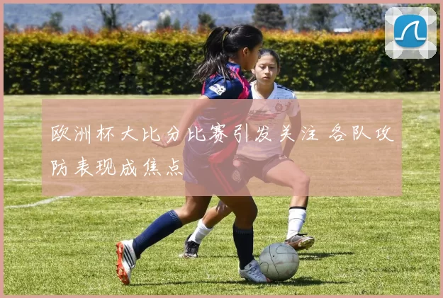 欧洲杯大比分比赛引发关注 各队攻防表现成焦点