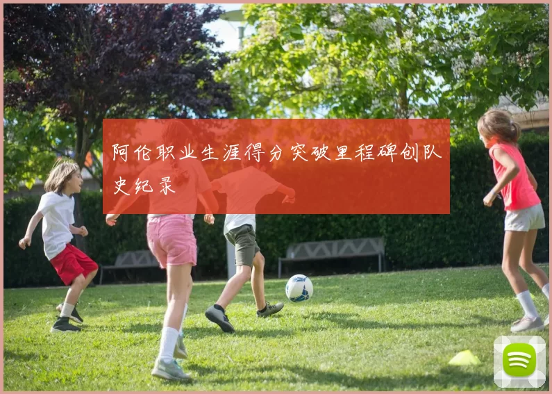 阿伦职业生涯得分突破里程碑创队史纪录