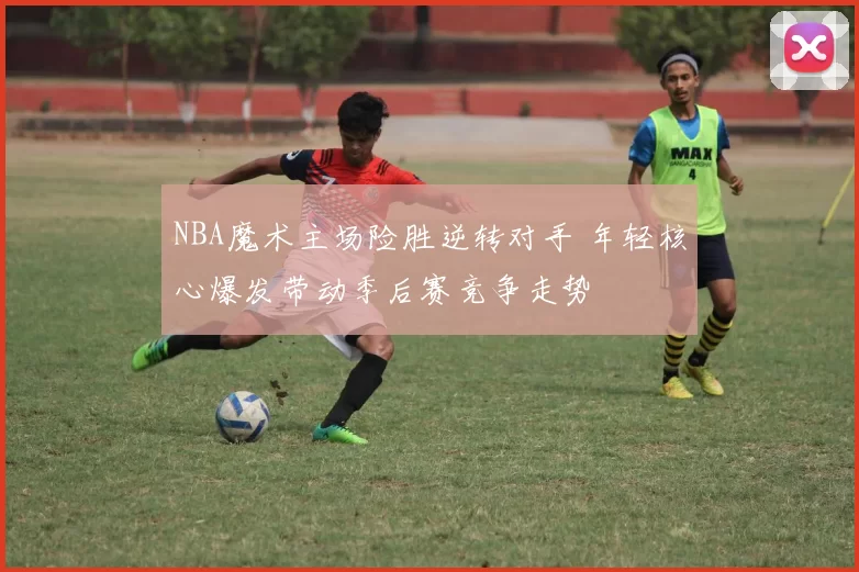 NBA魔术主场险胜逆转对手 年轻核心爆发带动季后赛竞争走势