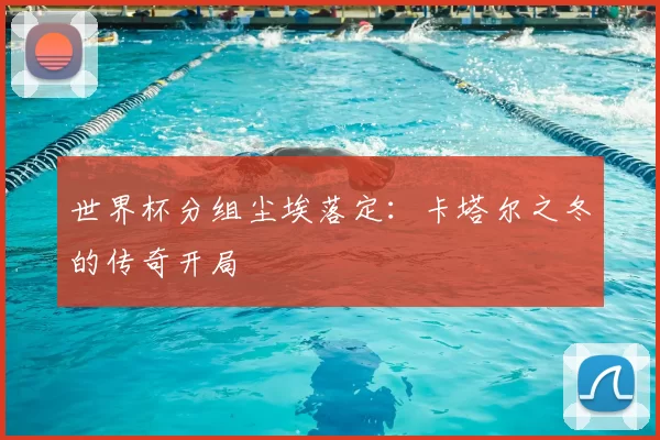 世界杯分组尘埃落定：卡塔尔之冬的传奇开局