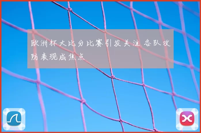 欧洲杯大比分比赛引发关注 各队攻防表现成焦点