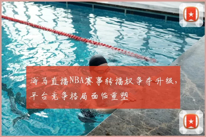 海马直播NBA赛事转播权争夺升级，平台竞争格局面临重塑
