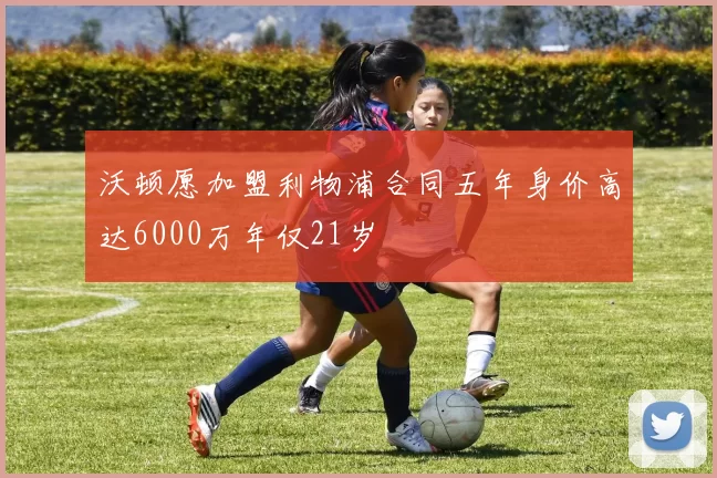 沃顿愿加盟利物浦合同五年身价高达6000万年仅21岁