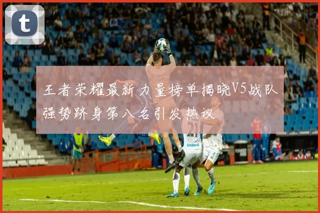 王者荣耀最新力量榜单揭晓V5战队强势跻身第八名引发热议