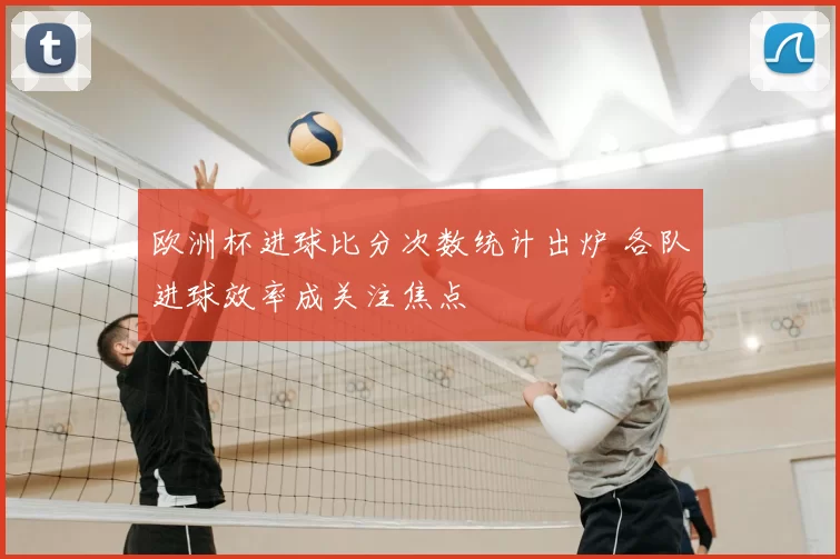 欧洲杯进球比分次数统计出炉 各队进球效率成关注焦点
