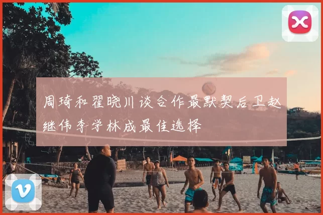 周琦和翟晓川谈合作最默契后卫赵继伟李学林成最佳选择