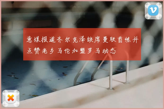 意媒报道齐尔克泽缺席曼联首练并点赞老乡马伦加盟罗马动态