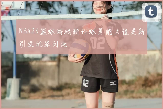 NBA2K篮球游戏新作球员能力值更新引发玩家讨论