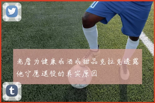 老詹为健康戒酒戒甜品克拉克透露他宁愿退役的真实原因