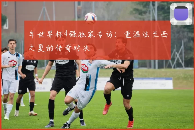 年世界杯4强独家专访：重温法兰西之夏的传奇对决