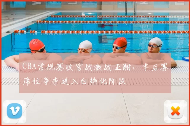 CBA常规赛收官战激战正酣，季后赛席位争夺进入白热化阶段