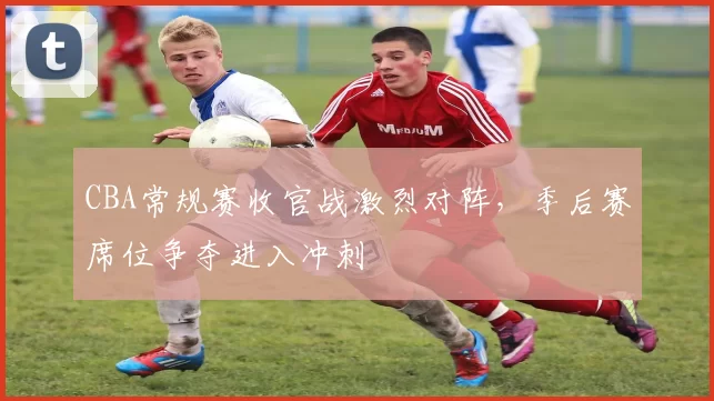 CBA常规赛收官战激烈对阵,季后赛席位争夺进入冲刺