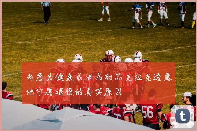 老詹为健康戒酒戒甜品克拉克透露他宁愿退役的真实原因