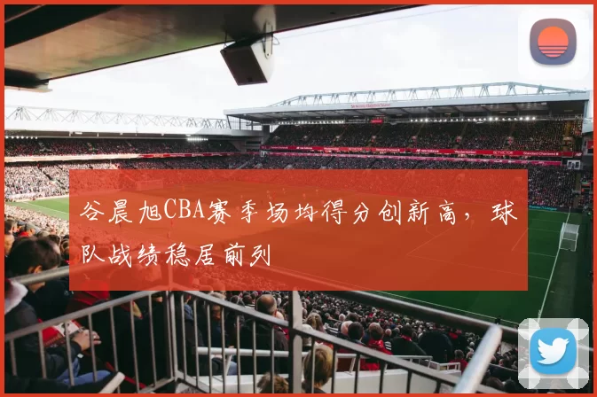 谷晨旭CBA赛季场均得分创新高，球队战绩稳居前列