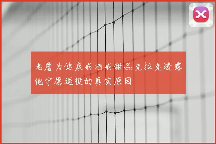 老詹为健康戒酒戒甜品克拉克透露他宁愿退役的真实原因