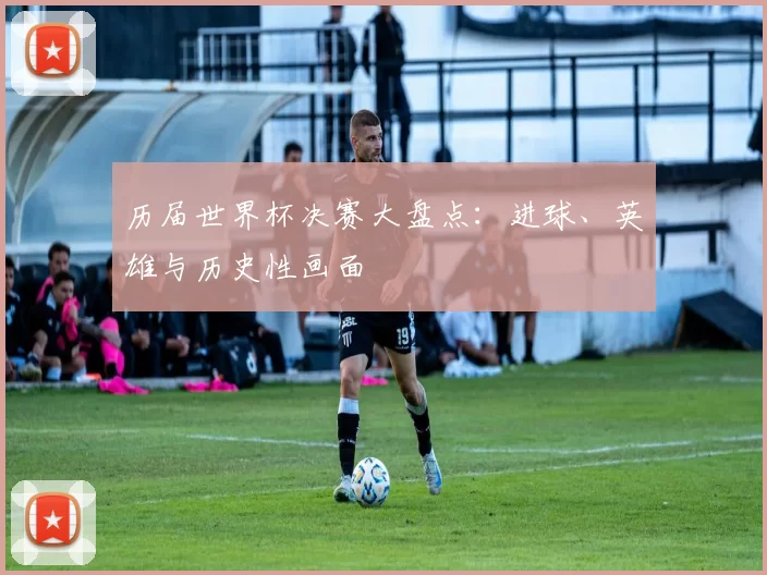 历届世界杯决赛大盘点:进球、英雄与历史性画面
