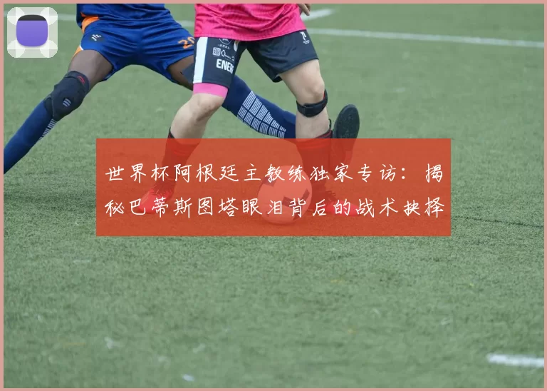 世界杯阿根廷主教练独家专访：揭秘巴蒂斯图塔眼泪背后的战术抉择
