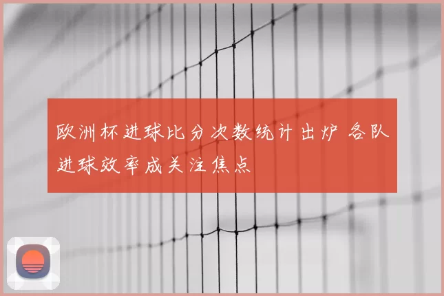 欧洲杯进球比分次数统计出炉 各队进球效率成关注焦点