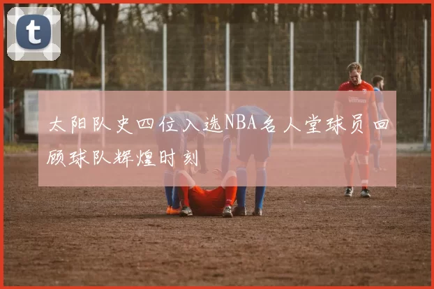 太阳队史四位入选NBA名人堂球员回顾球队辉煌时刻