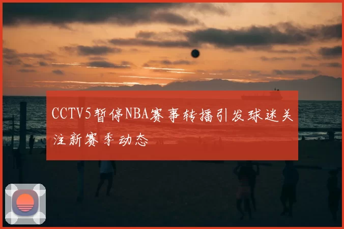 CCTV5暂停NBA赛事转播引发球迷关注新赛季动态