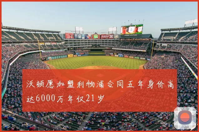 沃顿愿加盟利物浦合同五年身价高达6000万年仅21岁