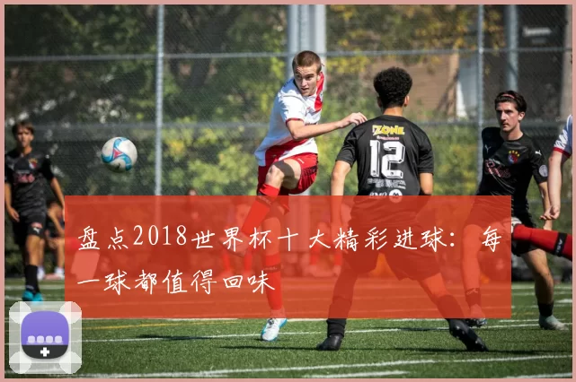 盘点2018世界杯十大精彩进球：每一球都值得回味