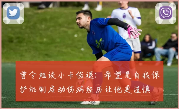 曾令旭谈小卡伤退：希望是自我保护机制启动伤病经历让他更谨慎