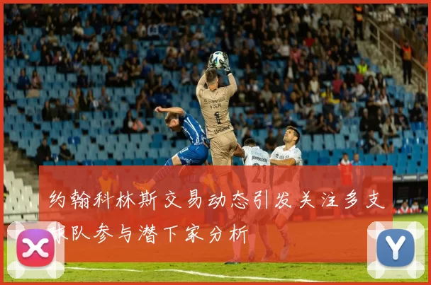 约翰科林斯交易动态引发关注多支球队参与潜下家分析
